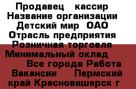 Продавец - кассир › Название организации ­ Детский мир, ОАО › Отрасль предприятия ­ Розничная торговля › Минимальный оклад ­ 25 000 - Все города Работа » Вакансии   . Пермский край,Красновишерск г.